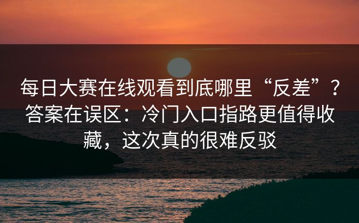 每日大赛在线观看到底哪里“反差”？答案在误区：冷门入口指路更值得收藏，这次真的很难反驳