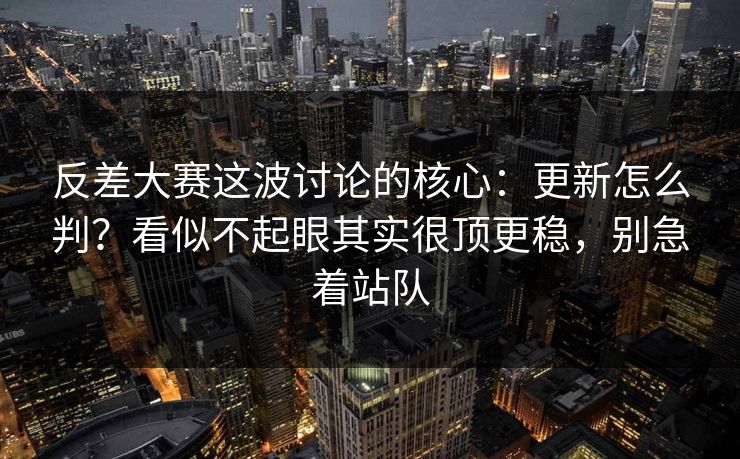 反差大赛这波讨论的核心：更新怎么判？看似不起眼其实很顶更稳，别急着站队