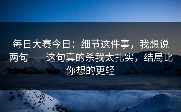 每日大赛今日：细节这件事，我想说两句——这句真的杀我太扎实，结局比你想的更轻