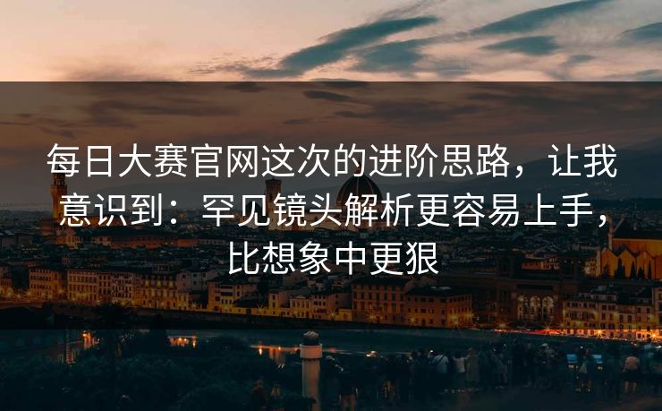 每日大赛官网这次的进阶思路，让我意识到：罕见镜头解析更容易上手，比想象中更狠
