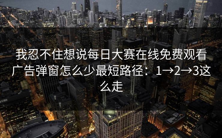 我忍不住想说每日大赛在线免费观看广告弹窗怎么少最短路径：1→2→3这么走