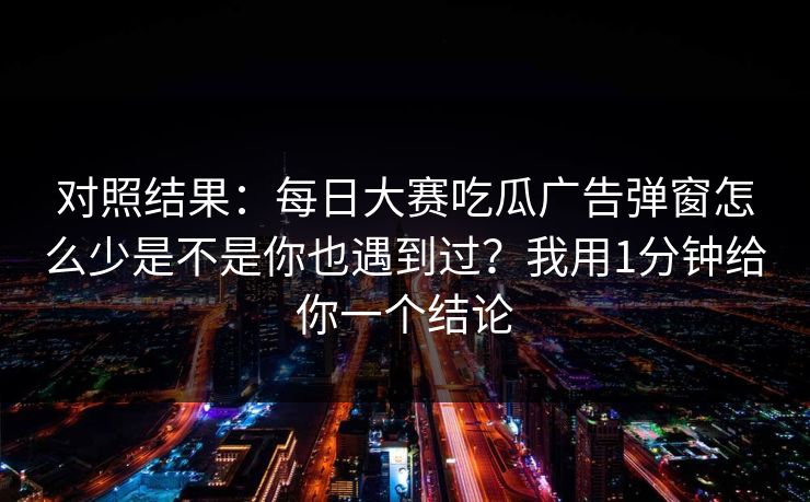对照结果：每日大赛吃瓜广告弹窗怎么少是不是你也遇到过？我用1分钟给你一个结论