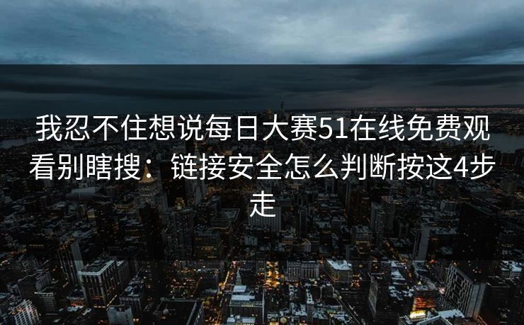 我忍不住想说每日大赛51在线免费观看别瞎搜：链接安全怎么判断按这4步走