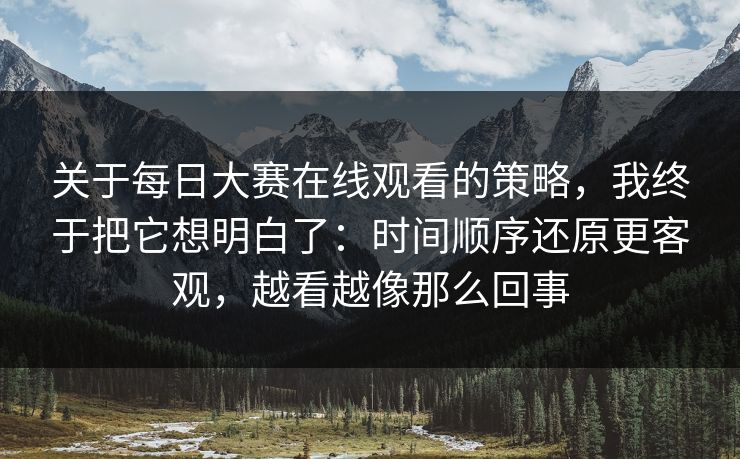 关于每日大赛在线观看的策略，我终于把它想明白了：时间顺序还原更客观，越看越像那么回事