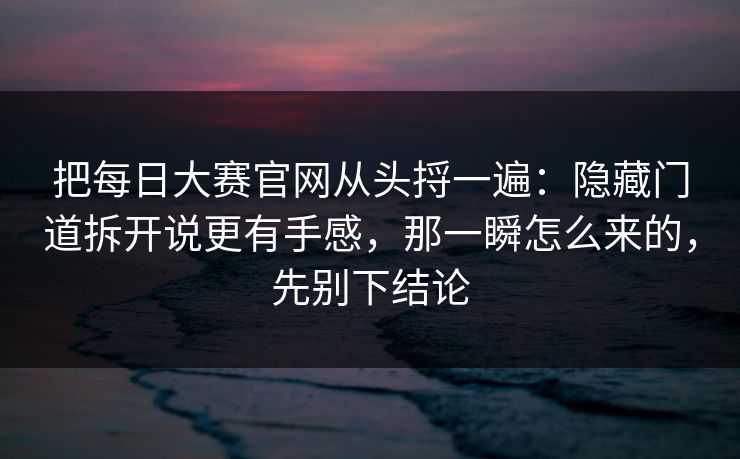 把每日大赛官网从头捋一遍：隐藏门道拆开说更有手感，那一瞬怎么来的，先别下结论