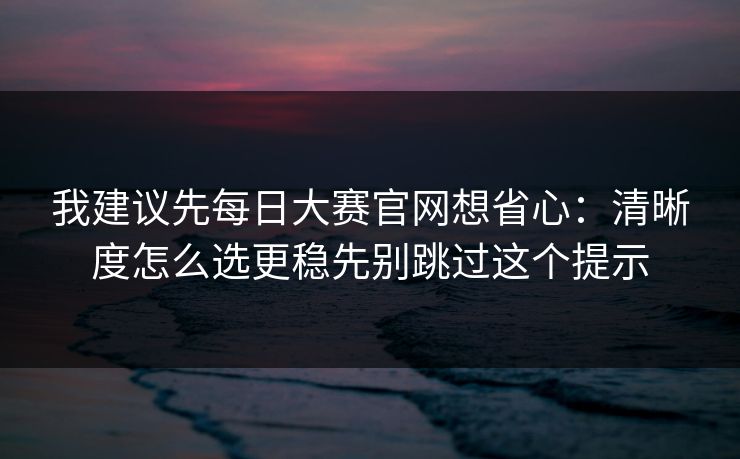 我建议先每日大赛官网想省心：清晰度怎么选更稳先别跳过这个提示