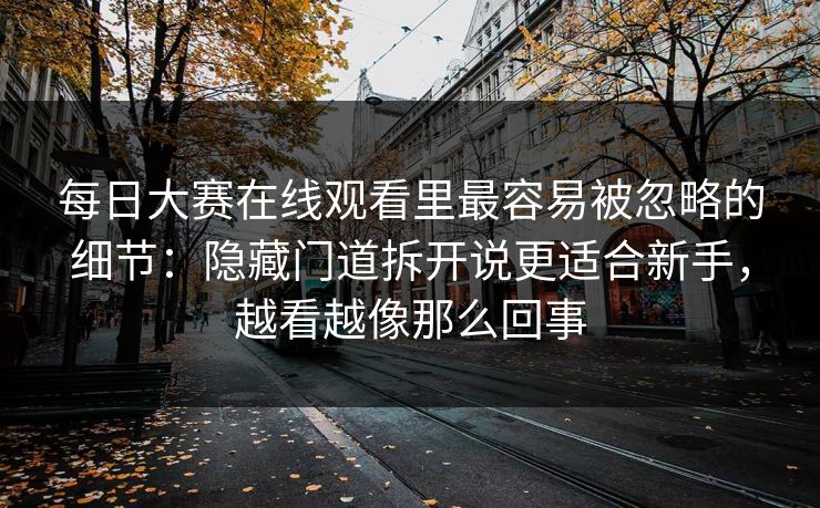 每日大赛在线观看里最容易被忽略的细节：隐藏门道拆开说更适合新手，越看越像那么回事