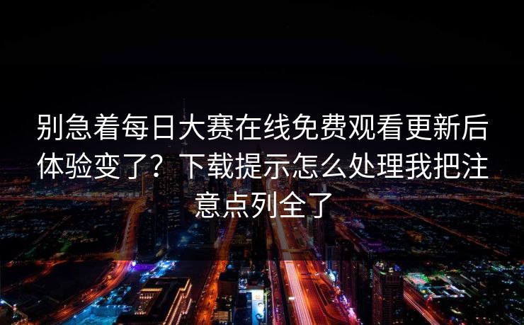 别急着每日大赛在线免费观看更新后体验变了？下载提示怎么处理我把注意点列全了
