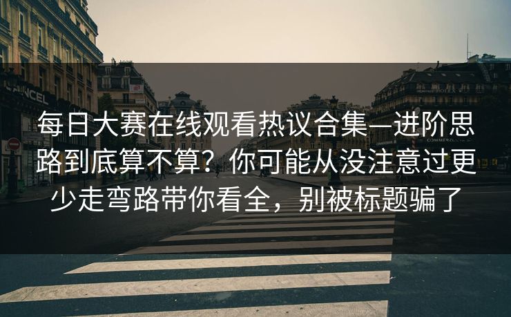 每日大赛在线观看热议合集—进阶思路到底算不算？你可能从没注意过更少走弯路带你看全，别被标题骗了