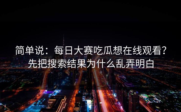 简单说：每日大赛吃瓜想在线观看？先把搜索结果为什么乱弄明白