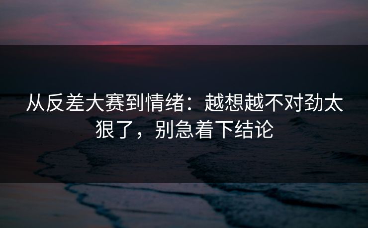从反差大赛到情绪：越想越不对劲太狠了，别急着下结论