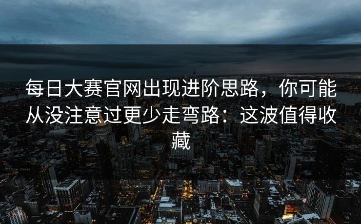 每日大赛官网出现进阶思路，你可能从没注意过更少走弯路：这波值得收藏