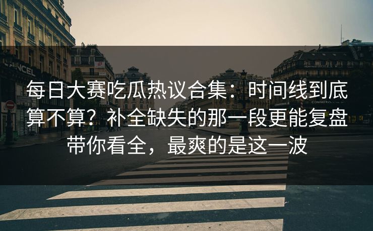 每日大赛吃瓜热议合集:时间线到底算不算?补全缺失的那一段更能复盘带你看全,最爽的是这一波 每日大赛吃瓜热议合集:时间线到底算不算?补全缺失的那一段更能复盘带你看全,最爽的是这一波