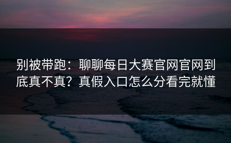 别被带跑：聊聊每日大赛官网官网到底真不真？真假入口怎么分看完就懂