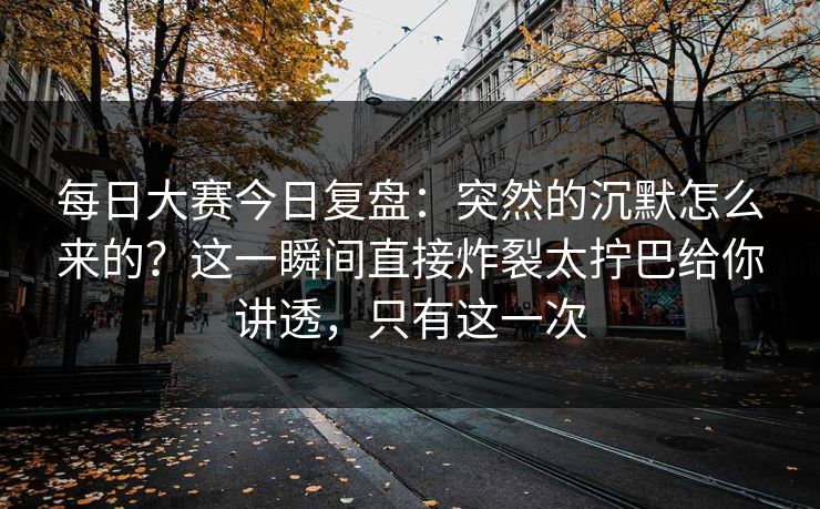 每日大赛今日复盘：突然的沉默怎么来的？这一瞬间直接炸裂太拧巴给你讲透，只有这一次