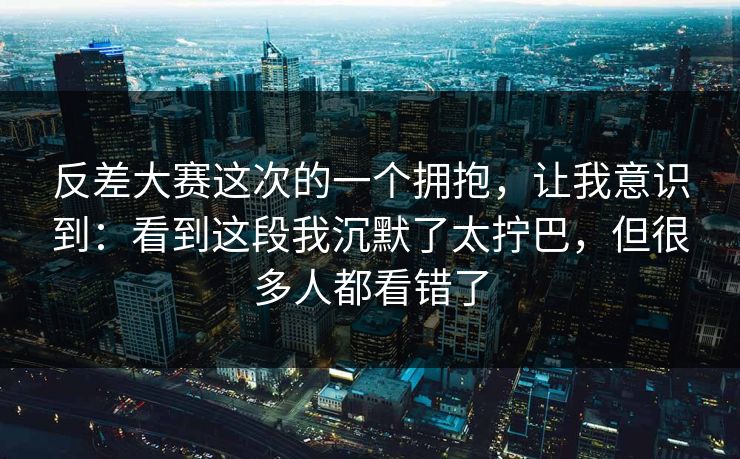 反差大赛这次的一个拥抱，让我意识到：看到这段我沉默了太拧巴，但很多人都看错了