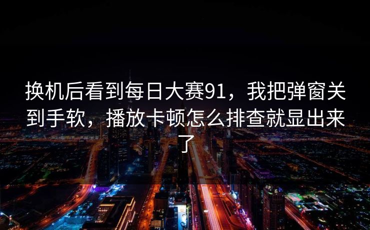 换机后看到每日大赛91，我把弹窗关到手软，播放卡顿怎么排查就显出来了