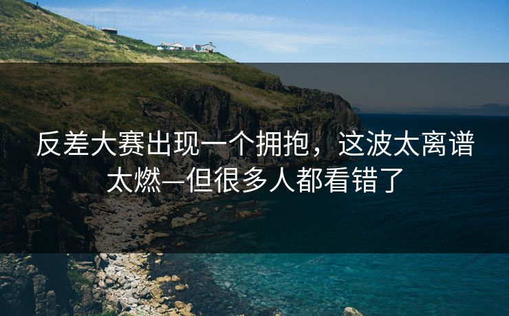 反差大赛出现一个拥抱，这波太离谱太燃—但很多人都看错了