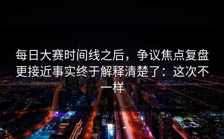 每日大赛时间线之后，争议焦点复盘更接近事实终于解释清楚了：这次不一样