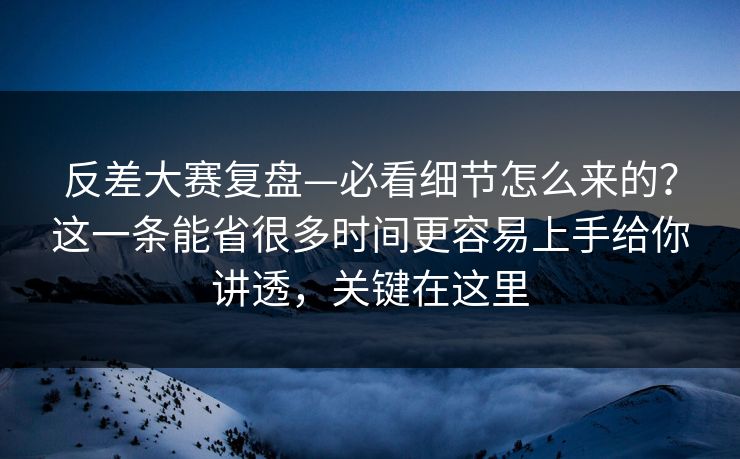 反差大赛复盘—必看细节怎么来的？这一条能省很多时间更容易上手给你讲透，关键在这里