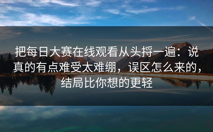 把每日大赛在线观看从头捋一遍：说真的有点难受太难绷，误区怎么来的，结局比你想的更轻