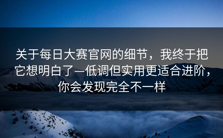 关于每日大赛官网的细节，我终于把它想明白了—低调但实用更适合进阶，你会发现完全不一样