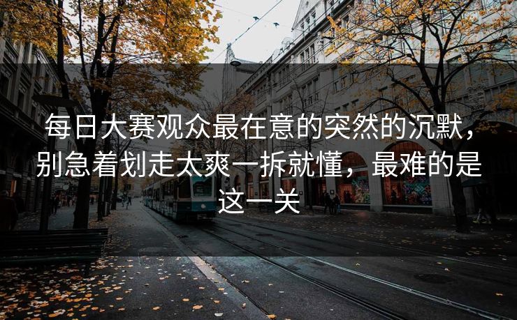 每日大赛观众最在意的突然的沉默，别急着划走太爽一拆就懂，最难的是这一关