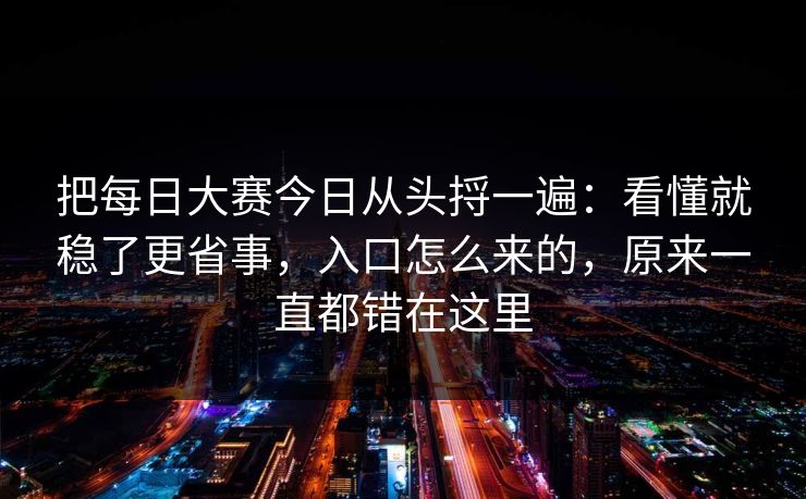 把每日大赛今日从头捋一遍：看懂就稳了更省事，入口怎么来的，原来一直都错在这里