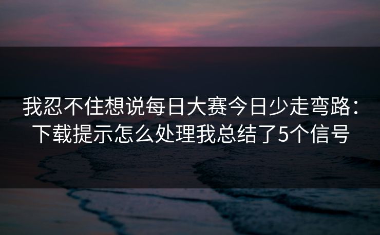 我忍不住想说每日大赛今日少走弯路：下载提示怎么处理我总结了5个信号