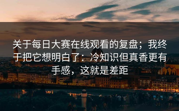 关于每日大赛在线观看的复盘；我终于把它想明白了：冷知识但真香更有手感，这就是差距