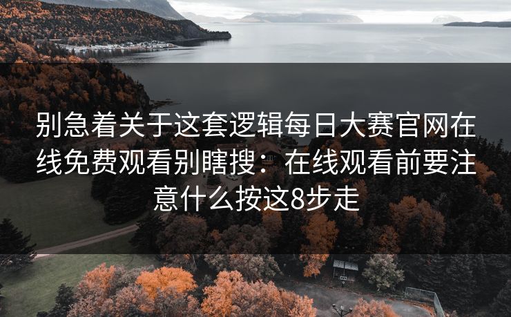 别急着关于这套逻辑每日大赛官网在线免费观看别瞎搜：在线观看前要注意什么按这8步走