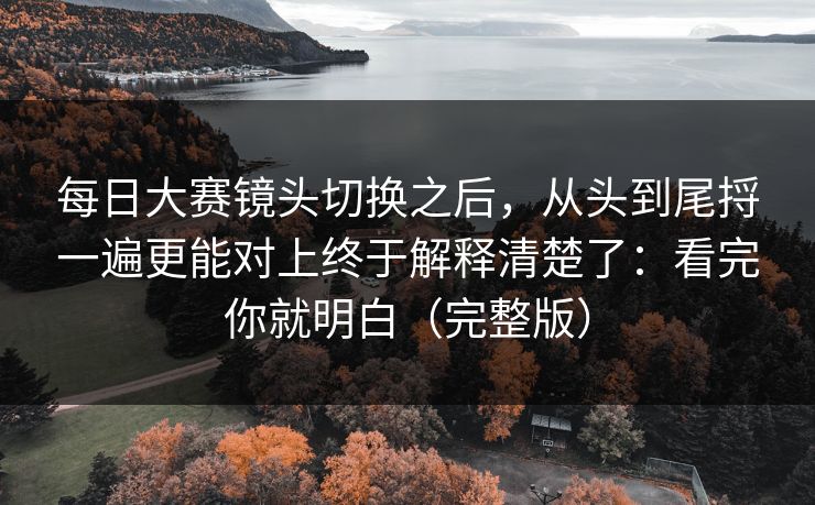 每日大赛镜头切换之后，从头到尾捋一遍更能对上终于解释清楚了：看完你就明白（完整版）